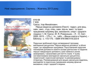 Нові надходження. Серпень - Жовтень 2013 року.

616-08
Г 835
Григус, Ігор Михайлович.
Перша медична допомога [Текст] : підруч. для вищ.
навч. закл., студ. спец. навч. від-нь, викл. та практ.
працівників напрямку фіз. виховання, спорт і здоров’я
людини / І. М. Григус, М. Я. Романишин. - Л. : Н. Світ2000, 2013. - 175 с. : іл., табл. - (Вища освіта в Україні). Бібліогр.: с. 172-175. - ISBN 978-966-418-223-9
Підручник зроблений згідно затвердженої програми
викладання дисципліни "Перша медична допомога" в обсязі
годин, що передбачені програмою. Підготовлений підручник
покликаний допомогти освоїти основи діагностики та надання
першої невідкладної допомоги у разі наявності різних
захворювань і загрозливих для життя станів. У ньому
систематизовано викладення навчальної дисципліни,
теоретичний і практичний матеріал та рекомендовану
літературу. Рекомендований для вищих навчальних відділень,
викладачів та практичних працівників напряму фізичне
виховання, спорт і здоров"я людини.

 
