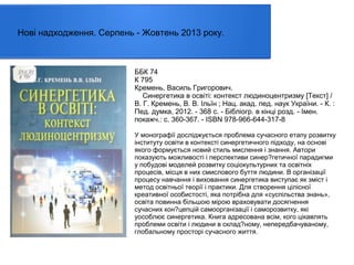 Нові надходження. Серпень - Жовтень 2013 року.

ББК 74
К 795
Кремень, Василь Григорович.
Синергетика в освіті: контекст людиноцентризму [Текст] /
В. Г. Кремень, В. В. Ільїн ; Нац. акад. пед. наук України. - К. :
Пед. думка, 2012. - 368 с. - Бібліогр. в кінці розд. - Імен.
покажч.: с. 360-367. - ISBN 978-966-644-317-8
У монографії досліджується проблема сучасного етапу розвитку
інституту освіти в контексті синергетичного підходу, на основі
якого формується новий стиль мислення і знання. Автори
показують можливості і перспективи синер?гетичної парадигми
у побудові моделей розвитку соціокультурних та освітніх
процесів, місця в них смислового буття людини. В організації
процесу навчання і виховання синергетика виступає як зміст і
метод освітньої теорії і практики. Для створення цілісної
креативної особистості, яка потрібна для «суспільства знань»,
освіта повинна більшою мірою враховувати досягнення
сучасних кон?цепцій самоорганізації і саморозвитку, які
уособлює синергетика. Книга адресована всім, кого цікавлять
проблеми освіти і людини в склад?ному, непередбачуваному,
глобальному просторі сучасного життя.

 