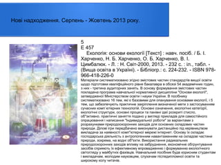 Нові надходження. Серпень - Жовтень 2013 року.

5
Е 457
Екологія: основи екології [Текст] : навч. посіб. / Б. І.
Харченко, Н. Б. Харченко, О. Б. Харченко, В. І.
Цимбалюк. - Л. : Н. Світ-2000, 2013. - 232 с. : іл., табл. (Вища освіта в Україні). - Бібліогр.: с. 224-232. - ISBN 978966-418-226-0
Матеріали систематизовано згідно змістових частин стандардтів вищої освіти
щодо підготовки кваліфіційного рівня бакалавра в обсязі 54 академічних годин,
з них - третина аудиторних занять. В основу формування змістових частин
покладена програма навчальної нормативної дисципліни "Основи екології",
затвердженої Міністерством освіти і науки України. В посібнику
систематизовано 16 тем, які є базовими для опанування основами екології, і 5
тем, що забезпечують практичне закріплення визначеної мети з застосуванням
сучасних комп`ютерних технологій. Основні означення, екологічні категорії,
екологічні структури, основні процеси та панівні ідеї розкриті стисло,
об"эктивно. практичні заняття подано у вигляді прикладів для самостійного
опрацювання і написання "Індивидуальної роботи" за варіантами з
розрахунками природоохоронних заходів для основних складових частин
природи. Ділові ігри передбачено виконувати дистанційно під керівництвом
викладача за наявності комп"ютерної мережі інтернет. Основу їх складає
господарська діяльність з антропогенним навантаженням на складові частини
природи, зокрема, на водні об"єкти. Використання радикальних
природоохоронних заходів впливу на забруднення, економічне обгрунтування
засобів сприяють їх ефективному впровадженню і формуванню екологічного
світогляду у майбутніх фахівців. Навчальний посібник буде корисним студентам
і викладачам, молодим науковцям, слухачам післядипломної освіти та
широкому колу читачів.

 