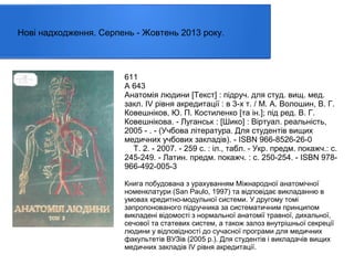 Нові надходження. Серпень - Жовтень 2013 року.

611
А 643
Анатомія людини [Текст] : пiдруч. для студ. вищ. мед.
закл. IV рiвня акредитацiї : в 3-х т. / М. А. Волошин, В. Г.
Ковешніков, Ю. П. Костиленко [та ін.]; під ред. В. Г.
Ковешнікова. - Луганськ : [Шико] : Віртуал. реальність,
2005 - . - (Учбова література. Для студентів вищих
медичних учбових закладів). - ISBN 966-8526-26-0
Т. 2. - 2007. - 259 с. : іл., табл. - Укр. предм. покажч.: с.
245-249. - Латин. предм. покажч. : с. 250-254. - ISBN 978966-492-005-3
Книга побудована з урахуванням Міжнародної анатомічної
номенклатури (San Paulo, 1997) та відповідає викладанню в
умовах кредитно-модульної системи. У другому томі
запропонованого підручника за систематичним принципом
викладені відомості з нормальної анатомії травної, дихальної,
сечової та статевих систем, а також залоз внутрішньої секреції
людини у відповідності до сучасної програми для медичних
факультетів ВУЗів (2005 р.). Для студентів і викладачів вищих
медичних закладів IV рівня акредитації.

 