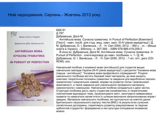 Нові надходження. Серпень - Жовтень 2013 року.

ББК 81
Д 797
Дубравська, Дося М.
Англійська мова. Сучасна граматика. In Pursuit of Perfection [Комплект]
[Текст] : навч. посіб. для студ. вищ. навч. закл. ІІІ-ІV рівнів акредитації / Д.
М. Дубравська, О. І. Ванівська. - Л. : Н. Світ-2000, 2012. - 369 с. : іл. - (Вища
освіта в Україні). - Бібліогр.: с. 367-369. - ISBN 978-966-418-209-3
В кінці кн. Дубравська, Дося М. Англійська мова. Сучасна граматика. In
Pursuit of Perfection : ключі-відповіді до навч. посібника: ч. 1 / Д. М.
Дубравська, О. І. Ванівська. - Л. : Н. Світ-2000, 2012. - 1 ел. опт. диск (CDROM): кол.
Навчальний посібник з іноземної мови (англійської) для студентів вищих
навчальних закладів України (III-IV рівнів акредитації) з дисциплін "Іноземна мова
(перша - англійська)", "Іноземна мова професійного спрямування". Розділи
навчального посібника містять базовий пакет матеріалів, до яких входять
комплекс теоретичних положень граматики та завдання для вироблення лексикограматичних і комунальних навиків, вправи на розвиток логіки і мовленнєвої
креативності, а також завдання для узагальнення пройденого матеріалу,
самоконтролю і самооцінки. Навчальний посібник складається з двох частин.
Структура посібника дасть змогу студентам ознайомитись із теоретичними
поясненнями відповідної теми, проаналізувати зміст, занотувати найважливіші
правила та намагатися запам`ятати їх шляхом виконання запропонованих вправ і
завдань. Матеріали навчального посібника, які грунтуються на новітніх даних
Британського національного корпусу текстів (BNC) та результатах сучасних
лінгвістичних досліджень, сприятимуть розвитку комунікативних та творчих
здібностей студуентів і формуванню в них культури спілкування іноземною
мовою.

 