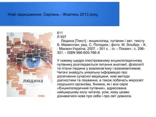 Нові надходження. Серпень - Жовтень 2013 року.

611
Л 937
Людина [Текст] : енциклопед. путівник / авт. тексту
Б. Макміллан; ред. С. Попадюк,; фото. М. Зільбер. - К.
: Махаон-Україна, 2007. - 301 с. : іл. - Покажч.: с. 296301. - ISBN 966-605-766-Х
У новому щедро ілюстрованому енциклопедичному
путівнику розглядаються питання анатомії, фізіології
та гігієни людини у взаємозв’язку і взаємовпливові.
Читачі знайдуть унікальну інформацію про
досягнення сучасної медицини, нові методи
діагностики та лікування, а також побачать мікросвіт
людського організму. Книжка, як і вся серія
«Енциклопедичний путівник», адресована
найширшому колу читачів, усім, кому цікаво
дізнаватися нове про себе і про світ довкола.

 