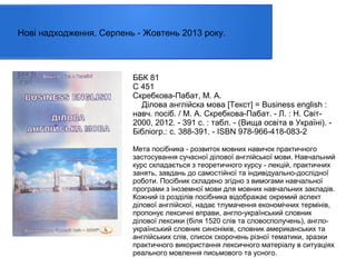 Нові надходження. Серпень - Жовтень 2013 року.

ББК 81
С 451
Скребкова-Пабат, М. А.
Ділова англійска мова [Текст] = Business english :
навч. посіб. / М. А. Скребкова-Пабат. - Л. : Н. Світ2000, 2012. - 391 с. : табл. - (Вища освіта в Україні). Бібліогр.: с. 388-391. - ISBN 978-966-418-083-2
Мета посібника - розвиток мовних навичок практичного
застосування сучасної ділової англійської мови. Навчальний
курс складається з теоретичного курсу - лекцій, практичних
занять, завдань до самостійної та індивідуально-дослідної
роботи. Посібник складено згідно з вимогами навчальної
програми з іноземної мови для мовних навчальних закладів.
Кожний із розділів посібника відображає окремий аспект
ділової англійскої, надає тлумачення економічних термінів,
пропонує лексичні вправи, англо-український словник
ділової лексики (біля 1520 слів та словосполучень), англоукраїнський словник синонімів, словник американських та
англійських слів, список скорочень різної тематики, зразки
практичного використання лексичного матеріалу в ситуаціях
реального мовлення письмового та усного.

 