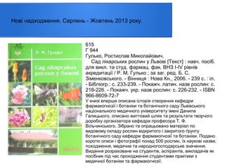 Нові надходження. Серпень - Жовтень 2013 року.

615
Г 944
Гулько, Ростислав Миколайович.
Сад лікарських рослин у Львові [Текст] : навч. посiб.
для викл. та студ. фармац. фак. ВНЗ I-IV рівнів
акредитації / Р. М. Гулько ; за заг. ред. Б. С.
Зіменковського. - Вінниця : Нова Кн., 2006. - 239 с. : іл.
- Бібліогр.: с. 233-239. - Покажч. латин. назв рослин: с.
218-226. - Покажч. укр. назв рослин: с. 226-232. - ISBN
966-8609-72-7

У книзі вперше описана історія створення кафедри
фармакогнозії і ботаніки та ботанічного саду Львівського
національного медичного університету імені Данила
Галицького, описано життєвий шлях та результати творчого
доробку організатора кафедри професора Т. Ф.
Вільчинського. Зібрано та опрацьовано матеріал по
видовому складу рослин відкритого і закритого ґрунту
ботанічного саду кафедри фармакогнозії та ботаніки. Подано
короткі описи і фотографії понад 500 рослин, їх наукові назви,
походження, медичне та народногосподарське значення.
Видання розраховане на студентів, аспірантів, викладачів як
посібник під час проходження студентами практики з
медичної ботаніки та фармакогнозії.

 