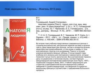 Нові надходження. Серпень - Жовтень 2013 року.

611
Г 61
Головацький, Андрій Степанович.
Анатомія людини [Текст] : пiдруч. для студ. вищ. мед.
навч. закл. IV рiвня акредитацiї : у 3-х т. / А. С. Головацький
[та ін.]; за ред.: В. Г. Черкасова, А. С. Головацького. - 2-е
вид., доопрац. - Вінниця : Н. Кн., 2010 - . - ISBN 966-382-0225
Т. 2 / А. С. Головацький, В. Г. Черкасов, М. Р. Сапін, А. І.
Парахін. - 2011. - 454 с. : іл. - Предм. покажч.: с. 412-449. Бібліогр.: с. 450-454. - ISBN 978-966-382-351-5
Во втором томе учебника представлены современные данные о
строении внутренностей, центральной нервной системы и органов
чувств. Дана характеристика органов, систем и аппаратов органов,
характеристика кровоснабжения, оттока крови и лимфы от этих
анатомических структур и их иннервации. Помогут в лучшем
усвоении материала сводные таблицы. В конце каждой главы
учебника есть вопросы для повторения и самоконтроля, которые
позволяют лучше понять прочитанное. Все анатомические термины
даны на украинском и латинском языках, соответствующих
международной анатомической номенклатуре (Сан-Пауло, 1997) Украинский стандарта (Киев, 2001). Учебник предназначен для
студентов и преподавателей высших медицинских учебных
заведений IV уровня аккредитации, составленный по кредитномодульному принципу в соответствии с требованиями Болонского
процесса.

 