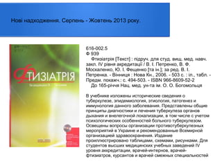 Нові надходження. Серпень - Жовтень 2013 року.

616-002.5
Ф 939
Фтизіатрія [Текст] : пiдруч. для студ. вищ. мед. навч.
закл. IV рiвня акредитацiї / В. І. Петренко, В. Ф.
Москаленко, Ю. І. Фещенко [та ін.]; за ред. В. І.
Петренка. - Вінниця : Нова Кн., 2006. - 503 с. : іл., табл. Предм. покажч.: с. 494-503. - ISBN 966-8609-52-2
До 165-річчя Нац. мед. ун-та ім. О. О. Богомольця
В учебнике изложены исторические сведения о
туберкулезе, эпидемиология, этиология, патогенез и
иммунология данного заболевания. Представлены общие
принципы диагностики и лечения туберкулеза органов
дыхания и внелегочной локализации, в том числе с учетом
психологических особенностей больного туберкулезом.
Освещены вопросы организации противотуберкулезных
мероприятий в Украине и рекомендованные Всемирной
организацией здравоохранения. Издание
проиллюстрировано таблицами, схемами, рисунками. Для
студентов высших медицинских учебных заведений IV
уровня аккредитации, врачей-интернов, врачейфтизиатров, курсантов и врачей смежных специальностей

 
