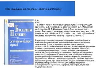 Нові надходження. Серпень - Жовтень 2013 року.

616
Б 792
Болезни печени и желчевыводящих путей [Текст] : рук. для
врачей / А. О. Буеверов, В. Б. Золотаревский, В. Т. Ивашкин [и
др.] ; под ред. В. Т. Ивашкина [и др.] ; Рос. гастроэнтерол.
ассоц., Рос. о-во по изучению печени, Моск. мед. акад. им. И. М.
Сеченова. - М. : М-Вести, 2002. - 432 с. : ил., табл. - (Российское
общество по изучению печени). - ISBN 5-901598-03-2
Руководство отражает основные достижения и мировой опыт в
изучении болезней печени и билиарной системы за последние
десятилетия. В нем освещены практически все разделы
гепатологии. Большое внимание уделено алгоритмам обследования
больных с различными нозологическими формами. Подробно
изложены принципы отбора больных хроническим вирусным
гепатитом для противовирусного лечения, порядок наблюдения за
ними, выбор современных лечебных схем. В специальных главах
рассмотрены поражения печени при ВИЧ-инфекции, системных
заболеваниях. Описаны особенности болезней печени в детском и
пожилом возрасте, при беременности. Отдельная глава посвящена
опухолевым поражениям печени. Для гастроэнтерологов,
инфекционистов, терапевтов, хирургов, педиатров, студентов
медицинских вузов.

 