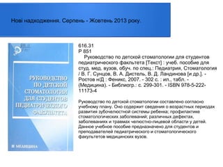 Нові надходження. Серпень - Жовтень 2013 року.

616.31
Р 851
Руководство по детской стоматологии для студентов
педиатрического факльтета [Текст] : учеб. пособие для
студ. мед. вузов, обуч. по спец.: Педиатрия, Стоматология
/ В. Г. Сунцов, В. А. Дистель, В. Д. Ландинова [и др.]. Ростов н/Д : Феникс, 2007. - 302 с. : ил., табл. (Медицина). - Библиогр.: с. 299-301. - ISBN 978-5-22211173-4
Руководство по детской стоматологии составлено согласно
учебному плану. Оно содержит сведения о возрастных периодах
развития зубочелюстной системы ребенка; профилактике
стоматологических заболеваний; различных дефектах,
заболеваниях и травмах челюстно-лицевой области у детей.
Данное учебное пособие предназначено для студентов и
преподавателей педиатрического и стоматологического
факультетов медицинских вузов.

 