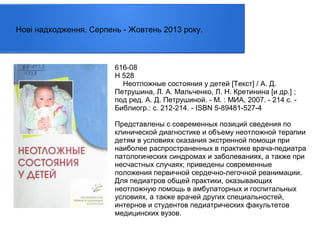 Нові надходження. Серпень - Жовтень 2013 року.

616-08
Н 528
Неотложные состояния у детей [Текст] / А. Д.
Петрушина, Л. А. Мальченко, Л. Н. Кретинина [и др.] ;
под ред. А. Д. Петрушиной. - М. : МИА, 2007. - 214 с. Библиогр.: с. 212-214. - ISBN 5-89481-527-4
Представлены с современных позиций сведения по
клинической диагностике и объему неотложной терапии
детям в условиях оказания экстренной помощи при
наиболее распространенных в практике врача-педиатра
патологических синдромах и заболеваниях, а также при
несчастных случаях; приведены современные
положения первичной сердечно-легочной реанимации.
Для педиатров общей практики, оказывающих
неотложную помощь в амбулаторных и госпитальных
условиях, а также врачей других специальностей,
интернов и студентов педиатрических факультетов
медицинских вузов.

 