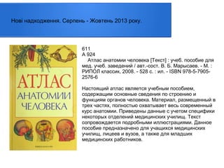 Нові надходження. Серпень - Жовтень 2013 року.

611
А 924
Атлас анатомии человека [Текст] : учеб. пособие для
мед. учеб. заведений / авт.-сост. В. Б. Марысаев. - М. :
РИПОЛ классик, 2008. - 528 с. : ил. - ISBN 978-5-79052576-6
Настоящий атлас является учебным пособием,
содержащим основные сведения по строению и
функциям органов человека. Материал, размещенный в
трех частях, полностью охватывает весь современный
курс анатомии. Приведены данные с учетом специфики
некоторых отделений медицинских училищ. Текст
сопровождается подробными иллюстрациями. Данное
пособие предназначено для учащихся медицинских
училищ, лицеев и вузов, а также для младших
медицинских работников.

 