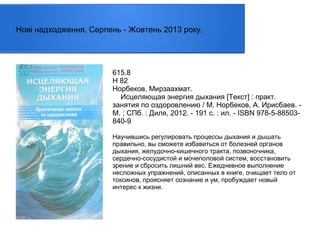 Нові надходження. Серпень - Жовтень 2013 року.

615.8
Н 82
Норбеков, Мирзаахмат.
Исцеляющая энергия дыхания [Текст] : практ.
занятия по оздоровлению / М. Норбеков, А. Ирисбаев. М. ; СПб. : Диля, 2012. - 191 с. : ил. - ISBN 978-5-88503840-9
Научившись регулировать процессы дыхания и дышать
правильно, вы сможете избавиться от болезней органов
дыхания, желудочно-кишечного тракта, позвоночника,
сердечно-сосудистой и мочеполовой систем, восстановить
зрение и сбросить лишний вес. Ежедневное выполнение
несложных упражнений, описанных в книге, очищает тело от
токсинов, проясняет сознание и ум, пробуждает новый
интерес к жизни.

 