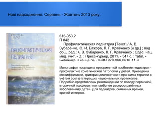 Нові надходження. Серпень - Жовтень 2013 року.

616-053.2
П 842
Профилактическая педиатрия [Текст] / А. В.
Зубаренко, Ю. И. Бажора, Л. Г. Кравченко [и др.] ; под
общ. ред.: А. В. Зубаренко, Л. Г. Кравченко ; Одес. нац.
мед. ун-т. - О. : Пресс-курьер, 2011. - 347 с. : табл. Библиогр. в конце гл. - ISBN 978-966-2512-11-3
Монография посвящена приоритетной проблеме педиатрии профилактике соматической патологии у детей. Приведены
класиффикации, критерии диагностики и принципы терапии с
учётом соответствующих национальных протоколов.
Подробно представлены рекомендации по поводу первичной,
вторичной профилактики наиболее распространённых
заболеваний у детей. Для педиатров, семейных врачей,
врачей-интернов.

 
