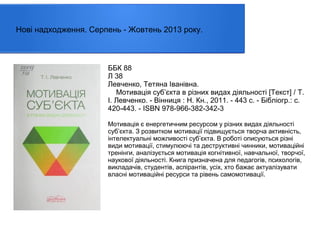 Нові надходження. Серпень - Жовтень 2013 року.

ББК 88
Л 38
Левченко, Тетяна Іванівна.
Мотивація суб’єкта в різних видах діяльності [Текст] / Т.
І. Левченко. - Вінниця : Н. Кн., 2011. - 443 с. - Бібліогр.: с.
420-443. - ISBN 978-966-382-342-3
Мотивація є енергетичним ресурсом у різних видах діяльності
суб’єкта. З розвитком мотивації підвищується творча активність,
інтелектуальні можливості суб’єкта. В роботі описуються різні
види мотивації, стимулюючі та деструктивні чинники, мотиваційні
тренінги, аналізується мотивація когнітивної, навчальної, творчої,
наукової діяльності. Книга призначена для педагогів, психологів,
викладачів, студентів, аспірантів, усіх, хто бажає актуалізувати
власні мотиваційні ресурси та рівень самомотивації.

 