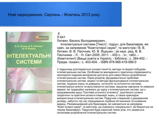 Нові надходження. Серпень - Жовтень 2013 року.

6
Л 641
Литвин, Василь Володимирович .
Інтелектуальні системи [Текст] : підруч. для бакалаврів, які
навч. за напрямком "Комп’ютерні науки", та магістрів / В. В.
Литвин, В. В. Пасічник, Ю. В. Яцишин ; за наук. ред. В. В.
Пасічника. - Л. : Н. Світ-2000, 2011. - 405 с. : іл., табл. (Комп’ютинґ) (Вища освіта в Україні). - Бібліогр.: с. 384-402. Предм. покажч.: с. 403-404. - ISBN 978-966-418-086-0
У підручнику розглядаються основні поняття, методи та моделі побудови
інтелектуальних систем. Особливістю викладення є практична спрямованість:
оволодіння поданим матеріалом достатнє для самостійного розроблення
інтелектуальних систем. Окрім розділів: фундаментальні проблеми
інтелектуальних систем, моделі та методи функціонування інтелектуальних
систем, подання знань та доведень, онтологія та онтологічні системи,
інтелектуальні агенти та мультиагентні системи, машинне навчання та нейронні
мережі, які традиційно належать до курсу з інтелектуальних систем, що є
продовженням курсу "Системи штучного інтелекту", розглянуто сучасні
теоретичні та практичні аспекти інженерії знань, а також прикладне
використання інтелектуальних систем. Підручник створений з урахуванням
досвіду, набутого під час опрацювання подібних вітчизняних та іноземних
видань. Рекомендований для бакалаврів, які навчаються за напрямом
"Комп`ютерні науки", та магістрів, що освоюють спеціальності, які базуються на
такому бакалавраті. Підручник буде корисний також усім, хто цікавиться
питаннями розроблення інтелектуальних систем.

 