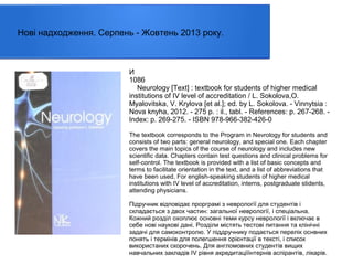 Нові надходження. Серпень - Жовтень 2013 року.

И
1086
Neurology [Text] : textbook for students of higher medical
institutions of IV level of accreditation / L. Sokolova,O.
Myalovitska, V. Krylova [et al.]; ed. by L. Sokolova. - Vinnytsia :
Nova knyha, 2012. - 275 p. : il., tabl. - References: p. 267-268. Index: p. 269-275. - ISBN 978-966-382-426-0
The textbook corresponds to the Program in Nevrology for students and
consists of two parts: general neurology, and special one. Each chapter
covers the main topics of the course of neurology and includes new
scientific data. Chapters contain test questions and clinical problems for
self-control. The textbook is provided with a list of basic concepts and
terms to facilitate orientation in the text, and a list of abbreviations that
have been used. For english-speaking students of higher medical
institutions with IV level of accreditation, interns, postgraduate stidents,
attending physicians.
Підручник відповідає прорграмі з неврології для студентів і
складається з двох частин: загальної неврології, і спеціальна.
Кожний розділ охоплює основні теми курсу неврології і включає в
себе нові наукові дані. Розділи містять тестові питання та клінічні
задачі для самоконтролю. У піддручнику подається перелік оснвних
понять і термінів для полегшення орієнтації в тексті, і список
використаних скорочень. Для англомовних студентів вищих
навчальних закладів IV рівня акредитаціїінтернів аспірантів, лікарів.

 
