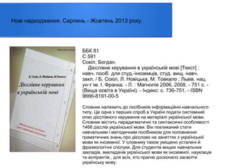 Нові надходження. Серпень - Жовтень 2013 року.

ББК 81
С 591
Сокіл, Богдан.
Дієслівне керування в українській мові [Текст] :
навч. посiб. для студ.-іноземців, студ. вищ. навч.
закл. / Б. Сокіл, Л. Новіцька, М. Товкало ; Львів. нац.
ун-т ім. І. Франка. - Л. : Магнолія 2006, 2008. - 751 с. (Вища освіта в Україні). - Індекс: с. 736-751. - ISBN
9666-8191-00-5
Словник належить до посібників інформаційно-навчального
типу. Це одна з перших спроб в Україні подати системний
опис дієслівного керування на матеріалі української мови.
Словник містить парадигматичні та синтаксичні особливості
1466 дієслів української мови. Він покликаний стати
навчальним і методичним посібником для поповнення
граматичних знань про дієслово на заняттях з української
мови як іноземної. У словнику також уміщено усталені й
фразеологічні сполуки. Для студентів вищих навчальних
закладів, викладачів української мови як іноземної, науковців
та аспірантів , для всіх, хто прагне досконало засвоїти
українську мову.

 