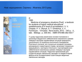 Нові надходження. Серпень - Жовтень 2013 року.

И
1085
Medicine of emergency situations [Text] : a textbook
for students of higher medical educational
establishments of IV level of accreditation / V. V.
Chaplyk, P. V. Oliynyk, S. T. Omelchuk, V. V.
Humenyuk. - Vinnytsia : Nova knyha, 2012. - 343 p. : il.,
tabl. - Bibliogr.: p. 338-343. - ISBN 978-966-382-430-7
У цьому підручнику висвітлено основні положення з
організаціі меддичного забезпечення населення в умовах
ліквідації наслідків надзвичайних ситуацій природного,
техногенного та соціально-політичного походження.
Розглянуто питання, які стосуються основних положень
міжнародного гуманітарного права, організації лікувальноевакуаційного, санітарно-гігієнічного і протиепідемічного
забезпечення населення в умовах ліквідації наслідків
надзвичайних ситуацій. Підручник призначений для
студентів вищих навчальних закладів та лікарів-інтернів
факультетів післядипломної освіти вищих медичних
навчальних закладів.

 