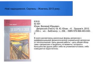 Нові надходження. Серпень - Жовтень 2013 року.

616.8
Ю 491
Юнак, Валерий Юрьевич.
Депрессия [Текст] / В. Ю. Юнак. - К. : Здоров’я, 2012.
- 256 с. : ил. - Библиогр.: с. 256. - ISBN 978-966-463-0402
В книге рассмотрены различные формы депрессии с
дифференциацией физиологической (нормальной) депрессии
от патологической. Цель данной работы – дать общий обзор
темы «депрессия» и выделить те моменты, которые в
большинстве других работ либо не упоминаются вовсе, либо
освещаются недостаточно.

 