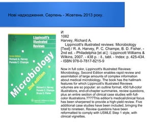 Нові надходження. Серпень - Жовтень 2013 року.

И
1082
Harvey, Richard A.
Lippincott's illustrated reviews: Microbiology
[Text] / R. A. Harvey, P. C. Champe, B. D. Fisher. 2nd ed. - Philadelphia [et al.] : Lippincott Williams &
Wilkins, 2007. - 438 p. : il., tabl. - Index: p. 425-434.
- ISBN 978-0-7817-8215-9
Now in full color, Lippincott's Illustrated Reviews:
Microbiology, Second Edition enables rapid review and
assimilation of large amounts of complex information
about medical microbiology. The book has the hallmark
features for which Lippincott's Illustrated Reviews
volumes are so popular: an outline format, 450 full-color
illustrations, end-of-chapter summaries, review questions,
plus an entire section of clinical case studies with fullcolor illustrations.????This edition's medical/clinical focus
has been sharpened to provide a high-yield review. Five
additional case studies have been included, bringing the
total to nineteen. Review questions have been
reformatted to comply with USMLE Step 1 style, with
clinical vignettes.

 