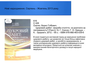 Нові надходження. Серпень - Жовтень 2013 року.

616
С 426
Скачко, Борис Глібович.
Цукровий діабет: хвороба століття, чи розплата за
легковажність? [Текст] / Б. Г. Скачко, Г. О. Орещук. К. : Здоров’я, 2012. - 95 с. - ISBN 978-966-463-039-6
В книзі подається системний підхід до вирішення проблеми
цукрового діабету, що дозволяє не тільки більш ефективно
лікувати цукровий діабет, а запобігти захворюванню, а
також ускладненням цукрового діабету.Інформація в книзі
виладена популярно і базується на сучасних знаннях з
використанням багаторічного досвіду в галузі народної
медицини.

 