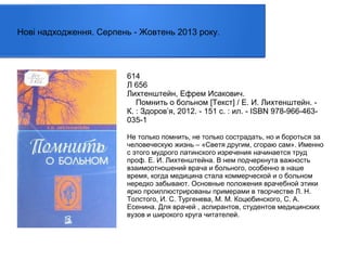 Нові надходження. Серпень - Жовтень 2013 року.

614
Л 656
Лихтенштейн, Ефрем Исакович.
Помнить о больном [Текст] / Е. И. Лихтенштейн. К. : Здоров’я, 2012. - 151 с. : ил. - ISBN 978-966-463035-1
Не только помнить, не только сострадать, но и бороться за
человеческую жизнь – «Светя другим, сгораю сам». Именно
с этого мудрого латинского изречения начинается труд
проф. Е. И. Лихтенштейна. В нем подчеркнута важность
взаимоотношений врача и больного, особенно в наше
время, когда медицина стала коммерческой и о больном
нередко забывают. Основные положения врачебной этики
ярко проиллюстрированы примерами в творчестве Л. Н.
Толстого, И. С. Тургенева, М. М. Коцюбинского, С. А.
Есенина. Для врачей , аспирантов, студентов медицинских
вузов и широкого круга читателей.

 