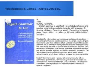 Нові надходження. Серпень - Жовтень 2013 року.

И
1083
Murphy, Raymond.
English grammar in use [Text] : a self-study reference and
practice book for intermediate students, with answers / R.
Murphy. - 8ht ed. - Cambridge [et al.] : Cambridge University
press, 1988. - 328 с. : il. - Index: p. 320-328. - ISBN 0-52128723-5
This book for intermediate and more advanced students combines
reference grammar and practice exercises in a single volume.English
Grammar in Use Third edition is a fully updated version of the classic
grammar title. It retains all the key features of clarity and accessibility
that have made the book so popular with students and teachers. This
new edition is designed to be flexible. The book is available both with
and without answers, so it can be used in class or for homework. The
'with answers' version of the book comes with a handy pullout
reference panel which allows students to review key grammar points.
English Grammar in Use - чрезвычайно популярный учебник
английской грамматики, написанный учителем английского как
иностранного Реймондом Мерфи. Она разбита на 136 разделов
и занимает целый разворот: на левой половине - теория, на
правой - практика.

 