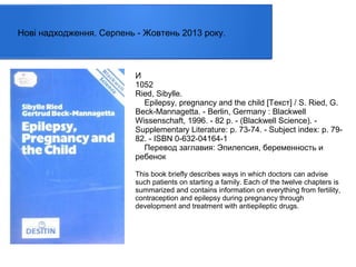 Нові надходження. Серпень - Жовтень 2013 року.

И
1052
Ried, Sibylle.
Epilepsy, pregnancy and the child [Текст] / S. Ried, G.
Beck-Mannagetta. - Berlin, Germany : Blackwell
Wissenschaft, 1996. - 82 p. - (Blackwell Science). Supplementary Literature: p. 73-74. - Subject index: p. 7982. - ISBN 0-632-04164-1
Перевод заглавия: Эпилепсия, беременность и
ребенок
This book briefly describes ways in which doctors can advise
such patients on starting a family. Each of the twelve chapters is
summarized and contains information on everything from fertility,
contraception and epilepsy during pregnancy through
development and treatment with antiepileptic drugs.

 