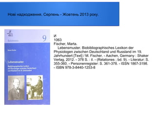 Нові надходження. Серпень - Жовтень 2013 року.

И
1063
Fischer, Marta.
Lebensmuster. Biobibliographisches Lexikon der
Physiologen zwischen Deutschland und Russland im 19.
Jahrhundert [Text] / M. Fischer. - Aachen, Germany : Shaker
Verlag, 2012. - 378 S. : il. - (Relationes ; bd. 9). - Literatur: S.
355-360. - Personenregister: S. 361-378. - ISSN 1867-3198.
- ISBN 978-3-8440-1253-8

 