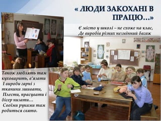 « ЛЮДИ ЗАКОХАНІ В
ПРАЦЮ…»
Є місто у школі – не схоже на клас,
Де виробів різних незмінний багаж
Також люблять там
куховарить, в’язати
І вироби гарні з
тканини зшивати,
Плести, прасувати і
бісер низати…
Своїми руками там
робиться свято. Ханас Л.Я.
 