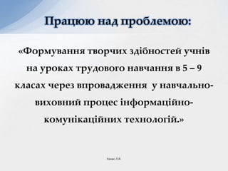 «Формування творчих здібностей учнів
на уроках трудового навчання в 5 – 9
класах через впровадження у навчально-
виховний процес інформаційно-
комунікаційних технологій.»
Працюю над проблемою:
Ханас Л.Я.
 