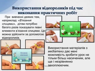 Використання матеріалів з
медіатеки дає мені
можливість зробити урок не
тільки більш насиченим, але
ще і незрівнянно
захоплюючим.
Використання відеороликів під час
виконання практичних робіт
При вивченні деяких тем,
наприклад: «В'язання
спицями», дітям потрібно
багато разів показувати певні
елементи в’язання спицями. Це
можна здійснити за допомогою
відеороликів.
Ханас Л.Я.
 