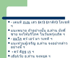 -

เตนหิ ภเณ เสว (ตฺว ํ) (ภาติก ํ) โภเชหิ

ฯ
 แนะพนาย ถ้า อย่า งนั้น อ .ท่า น ยัง พี่
ชาย จงให้บ ริโ ภค ในวัน พรุ่ง เถิด ฯ
 - อมฺโ ภ ตฺว ํ เอวํ มา วเทหิ ฯ
 แนะท่า นผูเ จริญ อ.ท่า น จงอย่า กล่า ว
้
อย่า งนี้ ฯ
 - ตฺว ํ ติฏ ฺฐ เร ฯ
 เฮ้ย /เว้ย อ.ท่า น จงหยุด ฯ

 