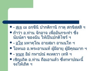 สเจ เม อกฺขีนิ ปากติกานิ กาตุ สกฺขิสฺสสิ ฯ
 ถ้าว่า อ.ท่าน จักอาจ เพื่ออันกระทํา ซึ่ง
นัยน์ตา ของฉัน ให้เป็นปกติไซร้ ฯ
 - อโห มหาคุโณ อายสฺมา อานนฺโท ฯ
 โอหนอ อ.พระอานนท์ ผู้มีอายุ ผูมีคุณมาก ฯ
้
 - หนฺท อิมํ กหาปณํ คเหตฺวา เทหิ ฯ
 เชิญเถิด อ.ท่าน ถือเอาแล้ว ซึ่งกหาปณะนี้
จงให้เถิด ฯ
-

 