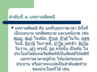 ลําดับที่ ๓ บทกาลสัตตมี
 บทกาลสัตตมี

คือ บทที่บอกกาลเวลา มีทั้งที่
เป็นบทนาม บทสัพพนาม และบทนิบาต เช่น
สมเย, สมยํ ในสมัย, ทิวเส, ทิวสํ ในวัน, อชฺช
วันนี้, อิทานิ ในกาลนี้, ปาโต แต่เช้า, หิยฺโย
วันวาน, เสว พรุ่งนี้, อถ ครั้งนั้น เป็นต้น ใน
ประโยคใดมีบทหรือศัพท์ที่เป็นสัตตมีวิภัตติที่
บอกกาลเวลาอยู่ด้วย ให้แปลก่อนบท
ประธาน หรืออาจจะแปลเป็นลําดับสุดท้าย
ของประโยคก็ได้ เช่น

 