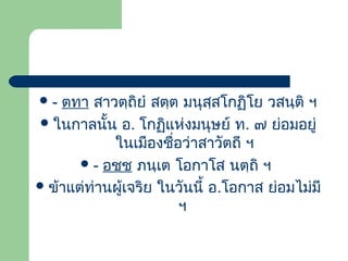 ตทา สาวตฺถิยํ สตฺต มนุสฺสโกฏิโย วสนฺติ ฯ
 ในกาลนั้น อ. โกฏิแห่งมนุษย์ ท. ๗ ย่อมอยู่
ในเมืองชือว่าสาวัตถี ฯ
่
 - อชฺช ภนฺเต โอกาโส นตฺถิ ฯ
 ข้าแต่ท่านผูเจริย ในวันนี้ อ.โอกาส ย่อมไม่มี
้
ฯ
-

 