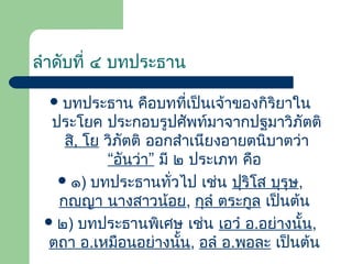 ลําดับที่ ๔ บทประธาน
 บทประธาน

คือบทที่เป็นเจ้าของกิริยาใน
ประโยค ประกอบรูปศัพท์มาจากปฐมาวิภัตติ
สิ, โย วิภัตติ ออกสําเนียงอายตนิบาตว่า
“อันว่า” มี ๒ ประเภท คือ
 ๑) บทประธานทั่วไป เช่น ปุริโส บุรุษ,
กญฺญา นางสาวน้อย, กุลํ ตระกูล เป็นต้น
 ๒) บทประธานพิเศษ เช่น เอวํ อ.อย่างนั้น,
ตถา อ.เหมือนอย่างนัน, อลํ อ.พอละ เป็นต้น
้

 