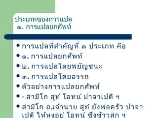 ประเภทของการแปล
๑. การแปลยกศัพท์
 การแปลที่ส ำา คัญ ที่

๓ ประเภท คือ
 ๑. การแปลยกศัพ ท์
 ๒. การแปลโดยพยัญ ชนะ
 ๓. การแปลโดยอรรถ
 ตัว อย่า งการแปลยกศัพ ท์
 - สามิโ ก สูท ำ โอทนำ ปาจาเปติ ฯ
 สามิโ ก อ.เจ้า นาย สูท ำ ยัง พ่อ ครัว ปาจา
เปติ ให้ห ุง อยู่ โอทนำ ซึ่ง ข้า วสุก ฯ

 