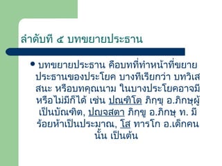 ลําดับที ๕ บทขยายประธาน
 บทขยายประธาน

คือบทที่ทําหน้าที่ขยาย
ประธานของประโยค บางทีเรียกว่า บทวิเส
สนะ หรือบทคุณนาม ในบางประโยคอาจมี
หรือไม่มีก็ได้ เช่น ปณฺฑิโต ภิกฺขุ อ.ภิกษุผู้
เป็นบัณฑิต, ปญฺจสตา ภิกฺขู อ.ภิกษุ ท. มี
ร้อยห้าเป็นประมาณ, โส ทารโก อ.เด็กคน
นั้น เป็นต้น

 