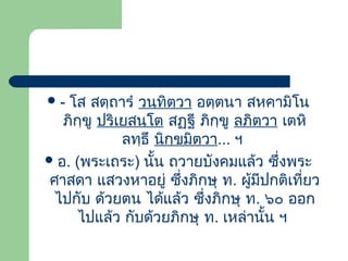 โส สตฺถารํ วนฺทิตฺวา อตฺตนา สหคามิโน
ภิกฺขู ปริเยสนฺโต สฏฺฐี ภิกฺขู ลภิตฺวา เตหิ
ลทฺธึ นิกฺขมิตฺวา... ฯ
 อ. (พระเถระ) นั้น ถวายบังคมแล้ว ซึ่งพระ
ศาสดา แสวงหาอยู่ ซึ่งภิกษุ ท. ผู้มีปกติเที่ยว
ไปกับ ด้วยตน ได้แล้ว ซึ่งภิกษุ ท. ๖๐ ออก
ไปแล้ว กับด้วยภิกษุ ท. เหล่านั้น ฯ
-

 