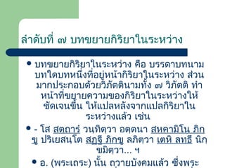 ลําดับที่ ๗ บทขยายกิริยาในระหว่าง
 บทขยายกิริยาในระหว่าง

คือ บรรดาบทนาม
บทใดบทหนึงที่อยู่หน้ากิริยาในระหว่าง ส่วน
่
มากประกอบด้วยวิภัตตินามทั้ง ๗ วิภัตติ ทํา
หน้าที่ขยายความของกิริยาในระหว่างให้
ชัดเจนขึ้น ให้แปลหลังจากแปลกิริยาใน
ระหว่างแล้ว เช่น
 - โส สตฺถารํ วนฺทิตฺวา อตฺตนา สหคามิโน ภิกฺ
ขู ปริเยสนฺโต สฏฺฐี ภิกฺขู ลภิตฺวา เตหิ ลทฺธึ นิกฺ
ขมิตวา... ฯ
ฺ
 อ. (พระเถระ) นั้น ถวายบังคมแล้ว ซึ่งพระ

 