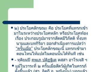  ๒)

ประโยคลักขณะ คือ ประโยคที่แทรกเข้ำ
มำในระหว่ำงประโยคหลัก หรือประโยคท้อง
เรื่อง ประกอบรูปมำจำกสัตตมีวิภัตติ ทั้งบท
นำมและบทกิริยำ ออกสำำเนียงกำรแปลว่ำ
“ครั้นเมื่อ” ประโยคลักขณะนี้ แทรกเข้ำมำ
ตอนไหนให้แปลในตอนนั้นได้ทันที เช่น
 - ทุติยมฺปิ คพฺเภ ปติฏฺฐิเต ตสฺสำ อำโรเจสิ ฯ
 แม้ในวำระที่ ๒ ครั้นเมื่อสัตว์ผู้เกิดในครรภ์

 