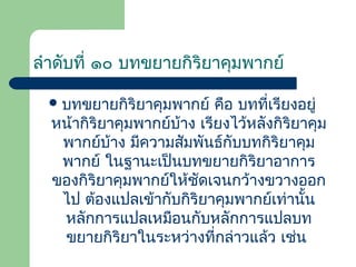 ลำำดับที่ ๑๐ บทขยำยกิริยำคุมพำกย์
 บทขยำยกิริยำคุมพำกย์

คือ บทที่เรียงอยู่
หน้ำกิริยำคุมพำกย์บ้ำง เรียงไว้หลังกิริยำคุม
พำกย์บ้ำง มีควำมสัมพันธ์กับบทกิริยำคุม
พำกย์ ในฐำนะเป็นบทขยำยกิริยำอำกำร
ของกิริยำคุมพำกย์ให้ชดเจนกว้ำงขวำงออก
ั
ไป ต้องแปลเข้ำกับกิริยำคุมพำกย์เท่ำนัน
้
หลักกำรแปลเหมือนกับหลักกำรแปลบท
ขยำยกิริยำในระหว่ำงที่กล่ำวแล้ว เช่น

 