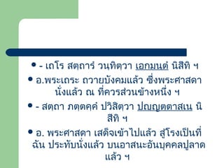 เถโร สตฺถำรำ วนฺทิตฺวำ เอกมนฺตำ นิสีทิ ฯ
 อ.พระเถระ ถวำยบังคมแล้ว ซึ่งพระศำสดำ
นังแล้ว ณ ที่ควรส่วนข้ำงหนึ่ง ฯ
่
 - สตฺถำ ภตฺตคฺคำ ปวิสิตฺวำ ปญฺญตฺตำสเน นิ
สีทิ ฯ
 อ. พระศำสดำ เสด็จเข้ำไปแล้ว สูโรงเป็นที่
่
ฉัน ประทับนั่งแล้ว บนอำสนะอันบุคคลปูลำด
แล้ว ฯ
-

 