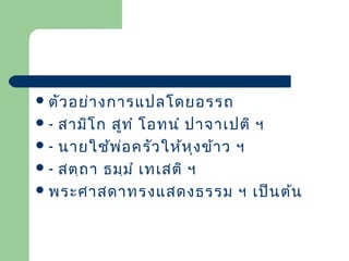  ตัว อย่า งการแปลโดยอรรถ

สามิโ ก สูท ำ โอทนำ ปาจาเปติ ฯ
 - นายใช้พ ่อ ครัว ให้ห ุง ข้า ว ฯ
 - สตฺถ า ธมฺม ำ เทเสติ ฯ
 พระศาสดาทรงแสดงธรรม ฯ เป็น ต้น
-

 