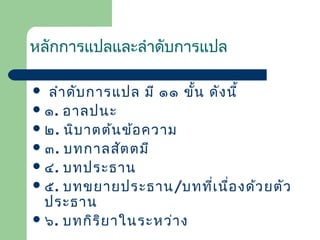 หลักการแปลและลำาดับการแปล
ลำา ดับ การแปล มี ๑๑ ขั้น ดัง นี้
 ๑. อาลปนะ
 ๒. นิบ าตต้น ข้อ ความ
 ๓. บทกาลสัต ตมี
 ๔. บทประธาน
 ๕. บทขยายประธาน/บทที่เ นื่อ งด้ว ยตัว
ประธาน
 ๖. บทกิร ิย าในระหว่า ง


 