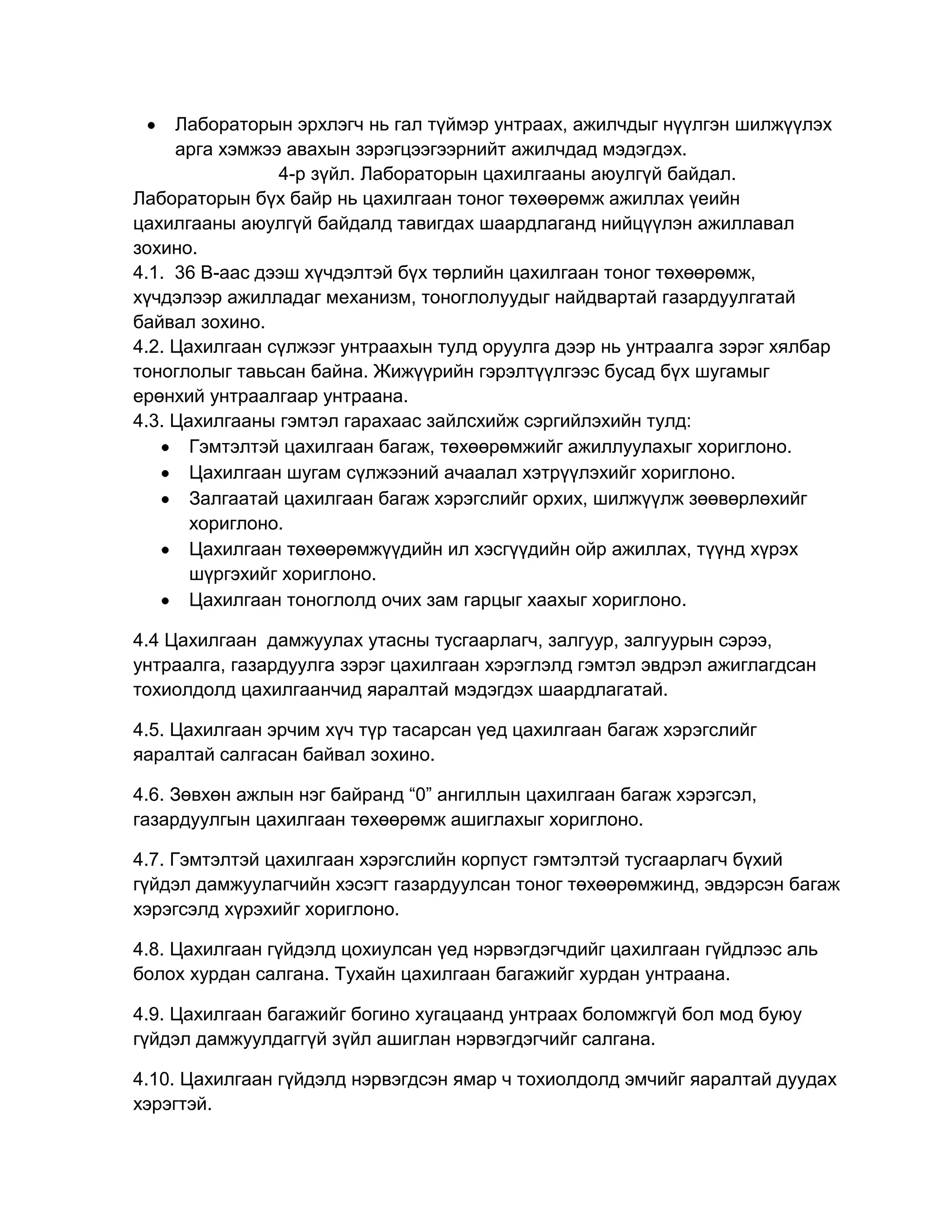 Лабораторын эрхлэгч нь гал түймэр унтраах, ажилчдыг нүүлгэн шилжүүлэх
арга хэмжээ авахын зэрэгцээгээрнийт ажилчдад мэдэгдэх.
4-р зүйл. Лабораторын цахилгааны аюулгүй байдал.
Лабораторын бүх байр нь цахилгаан тоног төхөөрөмж ажиллах үеийн
цахилгааны аюулгүй байдалд тавигдах шаардлаганд нийцүүлэн ажиллавал
зохино.
4.1. 36 В-аас дээш хүчдэлтэй бүх төрлийн цахилгаан тоног төхөөрөмж,
хүчдэлээр ажилладаг механизм, тоноглолуудыг найдвартай газардуулгатай
байвал зохино.
4.2. Цахилгаан сүлжээг унтраахын тулд оруулга дээр нь унтраалга зэрэг хялбар
тоноглолыг тавьсан байна. Жижүүрийн гэрэлтүүлгээс бусад бүх шугамыг
ерөнхий унтраалгаар унтраана.
4.3. Цахилгааны гэмтэл гарахаас зайлсхийж сэргийлэхийн тулд:
Гэмтэлтэй цахилгаан багаж, төхөөрөмжийг ажиллуулахыг хориглоно.
Цахилгаан шугам сүлжээний ачаалал хэтрүүлэхийг хориглоно.
Залгаатай цахилгаан багаж хэрэгслийг орхих, шилжүүлж зөөвөрлөхийг
хориглоно.
Цахилгаан төхөөрөмжүүдийн ил хэсгүүдийн ойр ажиллах, түүнд хүрэх
шүргэхийг хориглоно.
Цахилгаан тоноглолд очих зам гарцыг хаахыг хориглоно.
4.4 Цахилгаан дамжуулах утасны тусгаарлагч, залгуур, залгуурын сэрээ,
унтраалга, газардуулга зэрэг цахилгаан хэрэглэлд гэмтэл эвдрэл ажиглагдсан
тохиолдолд цахилгаанчид яаралтай мэдэгдэх шаардлагатай.
4.5. Цахилгаан эрчим хүч түр тасарсан үед цахилгаан багаж хэрэгслийг
яаралтай салгасан байвал зохино.
4.6. Зөвхөн ажлын нэг байранд “0” ангиллын цахилгаан багаж хэрэгсэл,
газардуулгын цахилгаан төхөөрөмж ашиглахыг хориглоно.
4.7. Гэмтэлтэй цахилгаан хэрэгслийн корпуст гэмтэлтэй тусгаарлагч бүхий
гүйдэл дамжуулагчийн хэсэгт газардуулсан тоног төхөөрөмжинд, эвдэрсэн багаж
хэрэгсэлд хүрэхийг хориглоно.
4.8. Цахилгаан гүйдэлд цохиулсан үед нэрвэгдэгчдийг цахилгаан гүйдлээс аль
болох хурдан салгана. Тухайн цахилгаан багажийг хурдан унтраана.
4.9. Цахилгаан багажийг богино хугацаанд унтраах боломжгүй бол мод буюу
гүйдэл дамжуулдаггүй зүйл ашиглан нэрвэгдэгчийг салгана.
4.10. Цахилгаан гүйдэлд нэрвэгдсэн ямар ч тохиолдолд эмчийг яаралтай дуудах
хэрэгтэй.

 