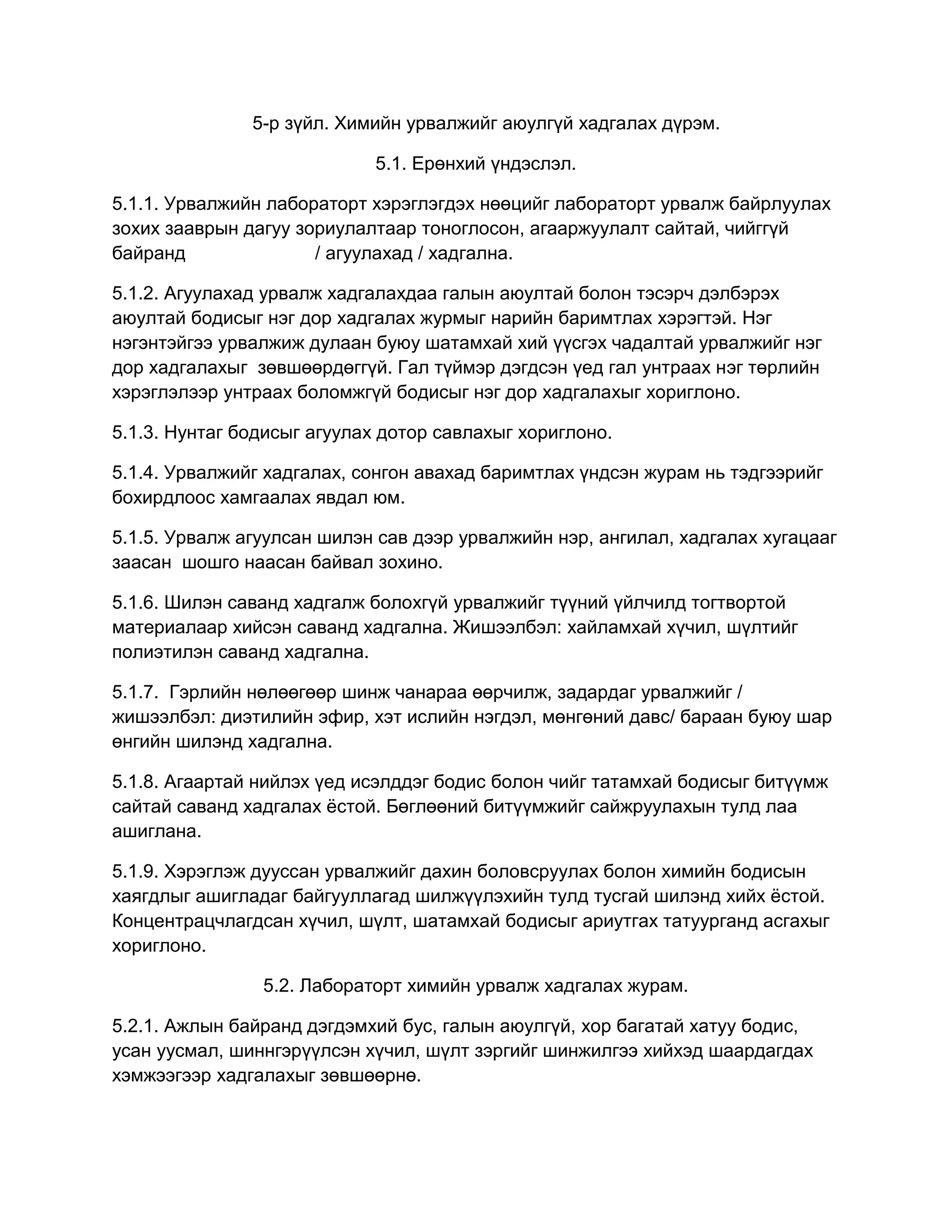 5-р зүйл. Химийн урвалжийг аюулгүй хадгалах дүрэм.
5.1. Ерөнхий үндэслэл.
5.1.1. Урвалжийн лабораторт хэрэглэгдэх нөөцийг лабораторт урвалж байрлуулах
зохих зааврын дагуу зориулалтаар тоноглосон, агааржуулалт сайтай, чийггүй
байранд
/ агуулахад / хадгална.
5.1.2. Агуулахад урвалж хадгалахдаа галын аюултай болон тэсэрч дэлбэрэх
аюултай бодисыг нэг дор хадгалах журмыг нарийн баримтлах хэрэгтэй. Нэг
нэгэнтэйгээ урвалжиж дулаан буюу шатамхай хий үүсгэх чадалтай урвалжийг нэг
дор хадгалахыг зөвшөөрдөггүй. Гал түймэр дэгдсэн үед гал унтраах нэг төрлийн
хэрэглэлээр унтраах боломжгүй бодисыг нэг дор хадгалахыг хориглоно.
5.1.3. Нунтаг бодисыг агуулах дотор савлахыг хориглоно.
5.1.4. Урвалжийг хадгалах, сонгон авахад баримтлах үндсэн журам нь тэдгээрийг
бохирдлоос хамгаалах явдал юм.
5.1.5. Урвалж агуулсан шилэн сав дээр урвалжийн нэр, ангилал, хадгалах хугацааг
заасан шошго наасан байвал зохино.
5.1.6. Шилэн саванд хадгалж болохгүй урвалжийг түүний үйлчилд тогтвортой
материалаар хийсэн саванд хадгална. Жишээлбэл: хайламхай хүчил, шүлтийг
полиэтилэн саванд хадгална.
5.1.7. Гэрлийн нөлөөгөөр шинж чанараа өөрчилж, задардаг урвалжийг /
жишээлбэл: диэтилийн эфир, хэт ислийн нэгдэл, мөнгөний давс/ бараан буюу шар
өнгийн шилэнд хадгална.
5.1.8. Агаартай нийлэх үед исэлддэг бодис болон чийг татамхай бодисыг битүүмж
сайтай саванд хадгалах ѐстой. Бөглөөний битүүмжийг сайжруулахын тулд лаа
ашиглана.
5.1.9. Хэрэглэж дууссан урвалжийг дахин боловсруулах болон химийн бодисын
хаягдлыг ашигладаг байгууллагад шилжүүлэхийн тулд тусгай шилэнд хийх ѐстой.
Концентрацчлагдсан хүчил, шүлт, шатамхай бодисыг ариутгах татуурганд асгахыг
хориглоно.
5.2. Лабораторт химийн урвалж хадгалах журам.
5.2.1. Ажлын байранд дэгдэмхий бус, галын аюулгүй, хор багатай хатуу бодис,
усан уусмал, шиннгэрүүлсэн хүчил, шүлт зэргийг шинжилгээ хийхэд шаардагдах
хэмжээгээр хадгалахыг зөвшөөрнө.

 