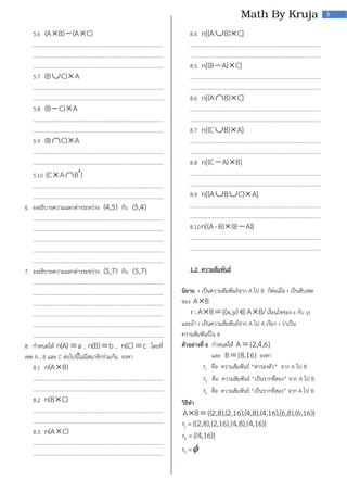 3

5.6 (A  B)  (A  C)
……………………………………………………………………………………….
……………………………………………………………………………………….
……………………………………………………………………………………….
5.7 (B  C)  A
……………………………………………………………………………………….
……………………………………………………………………………………….
5.8 (B  C)  A
……………………………………………………………………………………….
……………………………………………………………………………………….
5.9 (B  C)  A
……………………………………………………………………………………….
……………………………………………………………………………………….

5.10 (C  A  B)
……………………………………………………………………………………….
……………………………………………………………………………………….
6. จงอธิบายความแตกต่างระหว่าง (4,5) กับ (5,4)
……………………………………………………………………………………….
……………………………………………………………………………………….
……………………………………………………………………………………….
……………………………………………………………………………………….
……………………………………………………………………………………….
7. จงอธิบายความแตกต่างระหว่าง (5,7) กับ {5,7}
……………………………………………………………………………………….
……………………………………………………………………………………….
……………………………………………………………………………………….
……………………………………………………………………………………….
……………………………………………………………………………………….
……………………………………………………………………………………….
8. กาหนดให้ n(A)  a , n(B)  b , n(C)  c โดยที่
เซต A , B และ C ต่อไปนี้ไม่มีสมาชิกร่วมกัน จงหา
8.1 n(A  B)
……………………………………………………………………………………….
……………………………………………………………………………………….
8.2 n(B C)
……………………………………………………………………………………….
……………………………………………………………………………………….
8.3 n(A  C)
……………………………………………………………………………………….
……………………………………………………………………………………….

8.4 n[(A  B)  C]
……………………………………………………………………………………….
……………………………………………………………………………………….
8.5 n[(B  A)  C]
……………………………………………………………………………………….
……………………………………………………………………………………….
8.6 n[(A  B)  C]
……………………………………………………………………………………….
……………………………………………………………………………………….
8.7 n[(C  B)  A]
……………………………………………………………………………………….
……………………………………………………………………………………….
8.8 n[(C  A)  B]
……………………………………………………………………………………….
……………………………………………………………………………………….
8.9 n[(A  B  C)  A]
……………………………………………………………………………………….
……………………………………………………………………………………….
8.10 n[(A - B)  (B  A)]
……………………………………………………………………………………….
……………………………………………………………………………………….
1.2 ความสัมพันธ์
นิยาม r เป็นความสัมพันธ์จาก A ไป B ก็ต่อเมื่อ r เป็นสับเซต
ของ A B
r : A B  {(x, y)  A B/ เงื่อนไขของ x กับ y}
และถ้า r เป็นความสัมพันธ์จาก A ไป A เรียก r ว่าเป็น
ความสัมพันธ์ใน A
ตัวอย่างที่ 6 กาหนดให้ A  {2,4,6}
และ B  {8,16} จงหา
r1 คือ ความสัมพันธ์ “หารลงตัว” จาก A ไป B
r2 คือ ความสัมพันธ์ “เป็นรากที่สอง” จาก A ไป B
r3 คือ ความสัมพันธ์ “เป็นรากที่สอง” จาก A ไป B
วิธีทา

A B  {(2,8),(2,16),(4,8), (4,16),(6,8), (6,16)}
r1 ={(2,8),(2,16),(4,8),(4,16)}
r = {(4,16)}
r =
2

3

 