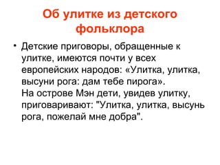 Об улитке из детского
фольклора
• Детские приговоры, обращенные к
улитке, имеются почти у всех
европейских народов: «Улитка, улитка,
высуни рога: дам тебе пирога».
На острове Мэн дети, увидев улитку,
приговаривают: "Улитка, улитка, высунь
рога, пожелай мне добра".

 