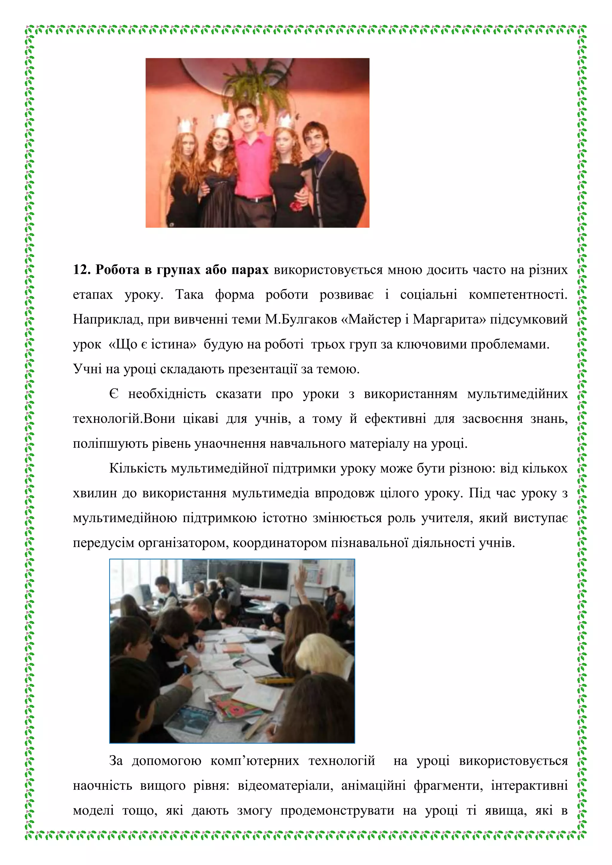 12. Робота в групах або парах використовується мною досить часто на різних
етапах уроку. Така форма роботи розвиває і соціальні компетентності.
Наприклад, при вивченні теми М.Булгаков «Майстер і Маргарита» підсумковий
урок «Що є істина» будую на роботі трьох груп за ключовими проблемами.
Учні на уроці складають презентації за темою.
Є необхідність сказати про уроки з використанням мультимедійних
технологій.Вони цікаві для учнів, а тому й ефективні для засвоєння знань,
поліпшують рівень унаочнення навчального матеріалу на уроці.
Кількість мультимедійної підтримки уроку може бути різною: від кількох
хвилин до використання мультимедіа впродовж цілого уроку. Під час уроку з
мультимедійною підтримкою істотно змінюється роль учителя, який виступає
передусім організатором, координатором пізнавальної діяльності учнів.

За допомогою комп’ютерних технологій

на уроці використовується

наочність вищого рівня: відеоматеріали, анімаційні фрагменти, інтерактивні
моделі тощо, які дають змогу продемонструвати на уроці ті явища, які в

 